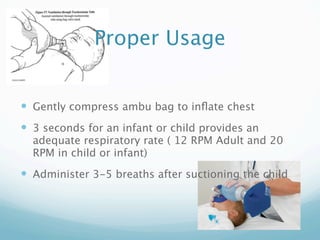Proper Usage


 Gently compress ambu bag to inﬂate chest
 3 seconds for an infant or child provides an
  adequate respiratory rate ( 12 RPM Adult and 20
  RPM in child or infant)
 Administer 3-5 breaths after suctioning the child
 