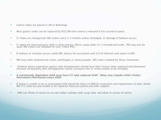    Gastric tubes are placed in OR or Radiology

   Most gastric tubes can be replaced by PCG/SN once stoma is matured if not sutured in place.

   G-Tubes are changed per MD orders every 1-3 months unless dislodged, or damage of balloon occurs.

   G-tubes are cleansed every shift or daily and prn. Warm soapy water or ½ strength peroxide , PSS may also be
    used. MD orders are followed for care. Check POC.

   If redness or irritation occurs notify MD. Assess for excoriation and S/S of infection and report to MD.

   MD may order antibacterial cream, antifungals or stoma powder. MD orders needed for these treatments.

    Children whom experience gastric tube dislodgement should have their Gastric tubes replaced and placement
    checked immediately after dislodgement unless resistance met or stoma unable to be threaded.

   A nutritionally dependent child must have GT tube replaced ASAP. Delay may impede child's Fluids/
    Electrolytes/Nutritional status ASAP.

   If stoma is unable to be re cannulated child should be taken to EMD for evaluation and replacement of tube. Notify
    MD if G-tube out and unable to be replaced. Reassure parent and offer support.

   EMD can Dilate of stoma via via red rubber catheter with surgi-lube will allow re-access of stoma


 
