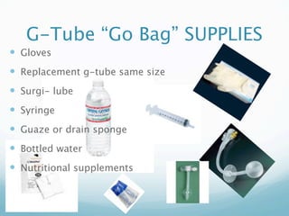 G-Tube “Go Bag” SUPPLIES
 Gloves
 Replacement g-tube same size
 Surgi- lube
 Syringe
 Guaze or drain sponge
 Bottled water
 Nutritional supplements
 