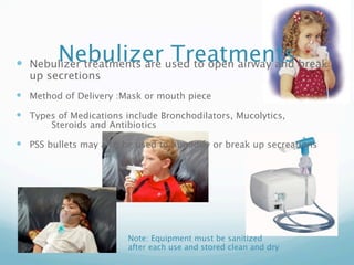 Nebulizer Treatments
 Nebulizer treatments are used to open airway and break
  up secretions
 Method of Delivery :Mask or mouth piece
 Types of Medications include Bronchodilators, Mucolytics,
  
    Steroids and Antibiotics

 PSS bullets may also be used to humidify or break up secreations




                        Note: Equipment must be sanitized
                        after each use and stored clean and dry
 