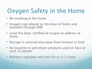 Oxygen Safety in the Home
 No smoking in the home
 Oxygen sign placed on the door of home and
  available through DME
 Local ﬁre dept. notiﬁed of oxygen at address of
  home
 Storage in secured area away from furnace or heat
 No Vaseline or petroleum products used on face or
  neck of patient
 Pediatric regulator will limit O2 to 1-3 l/min
 