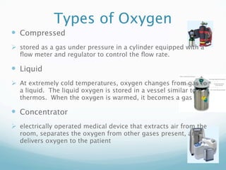 Types of Oxygen
 Compressed
 stored as a gas under pressure in a cylinder equipped with a
  ﬂow meter and regulator to control the ﬂow rate. 

 Liquid
 At extremely cold temperatures, oxygen changes from gas to
  a liquid.  The liquid oxygen is stored in a vessel similar to a
  thermos.  When the oxygen is warmed, it becomes a gas

 Concentrator
 electrically operated medical device that extracts air from the
  room, separates the oxygen from other gases present, and
  delivers oxygen to the patient
 