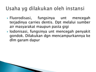 



Fluorodisasi,
fungsinya
unt
mencegah
terjadinya carries dentis. Dpt melalui sumber
air masyarakat maupun pasta gigi
Iodonisasi, fungsinya unt mencegah penyakit
gondok. Dilakukan dgn mencampurkannya ke
dlm garam dapur

 