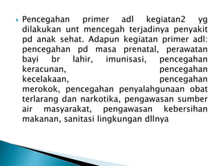 

Pencegahan
primer
adl
kegiatan2
yg
dilakukan unt mencegah terjadinya penyakit
pd anak sehat. Adapun kegiatan primer adl:
pencegahan pd masa prenatal, perawatan
bayi
br
lahir,
imunisasi,
pencegahan
keracunan,
pencegahan
kecelakaan,
pencegahan
merokok, pencegahan penyalahgunaan obat
terlarang dan narkotika, pengawasan sumber
air masyarakat, pengawasan kebersihan
makanan, sanitasi lingkungan dllnya

 