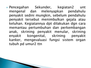

Pencegahan
Sekunder,
kegiatan2
unt
mengenal dan melenyapkan pendahulu
penyakit sedini mungkin, sebelum pendahulu
penyakit tersebut menimbulkan gejala atau
keluhan. Kegiatannya dpt dilakukan dgn cara
memantau pertumbuhan dan perkembangan
anak, skrining penyakit menular, skrining
enyakit
kongenital,
skrining
penyakit
kanker, mengevaluasi fungsi sistem organ
tubuh pd umur2 ttn

 