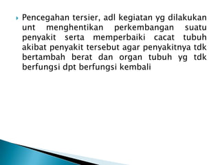 

Pencegahan tersier, adl kegiatan yg dilakukan
unt menghentikan perkembangan suatu
penyakit serta memperbaiki cacat tubuh
akibat penyakit tersebut agar penyakitnya tdk
bertambah berat dan organ tubuh yg tdk
berfungsi dpt berfungsi kembali

 