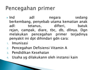 Ind
adl
negara
sedang
berkembang, penyebab utama kematian anak
adl:
tetanus,
difteri,
batuk
rejan, campak, diare, tbc, db, dllnya. Dgn
melakukan pencegahan primer terjadinya
penyakit ini dpt dihindari gdn cara:
1. Imunisasi
2. Pencegahan Defisiensi Vitamin A
3. Pendidikan Kesehatan
4. Usaha yg dilakukann oleh instansi kain


 