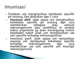 Tindakan unt menghasilkan kekebalan spesifik
pd seseorg. Dpt dilakukan dgn 2 cara
a.
Imunisasi aktif, ialah upaya unt menghasilkan
kekebalan spesifik pd seseorg dgn cara
memberikan
sebagian
atau
seluruh
mikroorganisme atau modifikasi dr produk
mikro organisme yg akan merangsang sistem
kekebalan tubuh anak unt menghasilkan zat
anti spesifik terhadap mikroorganisme
b. Imunisasi pasif, ialah upaya unt menjadikan
seseorg unt mempunyai kekebalan spesifik
terhadap
mikroorganisme
dgn
cara
memberikan zat anti spesifik unt masing2
mikroorganisme


 