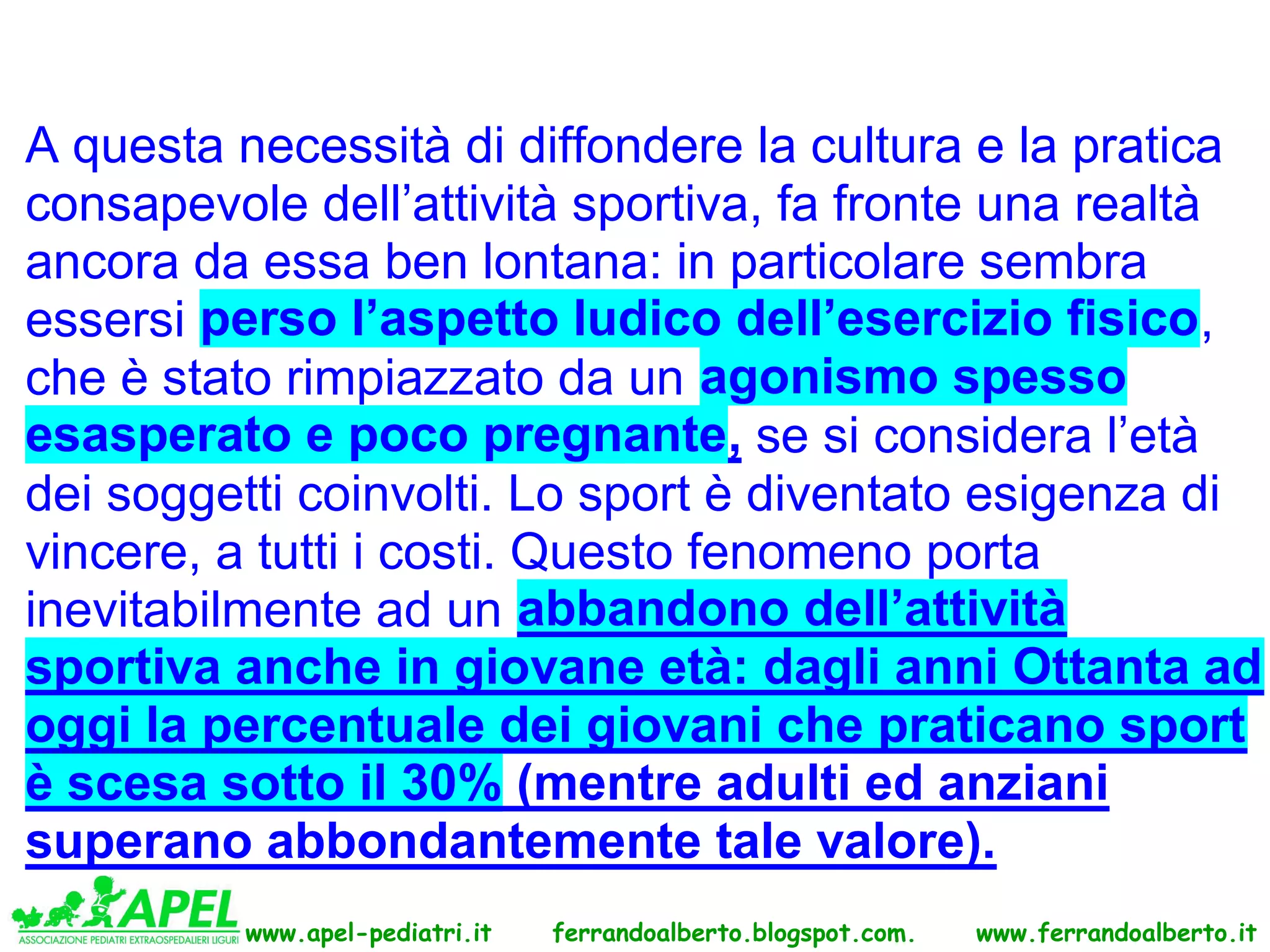 A questa necessità di diffondere la cultura e la pratica
consapevole dell’attività sportiva, fa fronte una realtà
ancora da essa ben lontana: in particolare sembra
essersi perso l’aspetto ludico dell’esercizio fisico,
che è stato rimpiazzato da un agonismo spesso
esasperato e poco pregnante, se si considera l’età
dei soggetti coinvolti. Lo sport è diventato esigenza di
vincere, a tutti i costi. Questo fenomeno porta
inevitabilmente ad un abbandono dell’attività
sportiva anche in giovane età: dagli anni Ottanta ad
oggi la percentuale dei giovani che praticano sport
è scesa sotto il 30% (mentre adulti ed anziani
superano abbondantemente tale valore).
         www.apel-pediatri.it   ferrandoalberto.blogspot.com.   www.ferrandoalberto.it
 