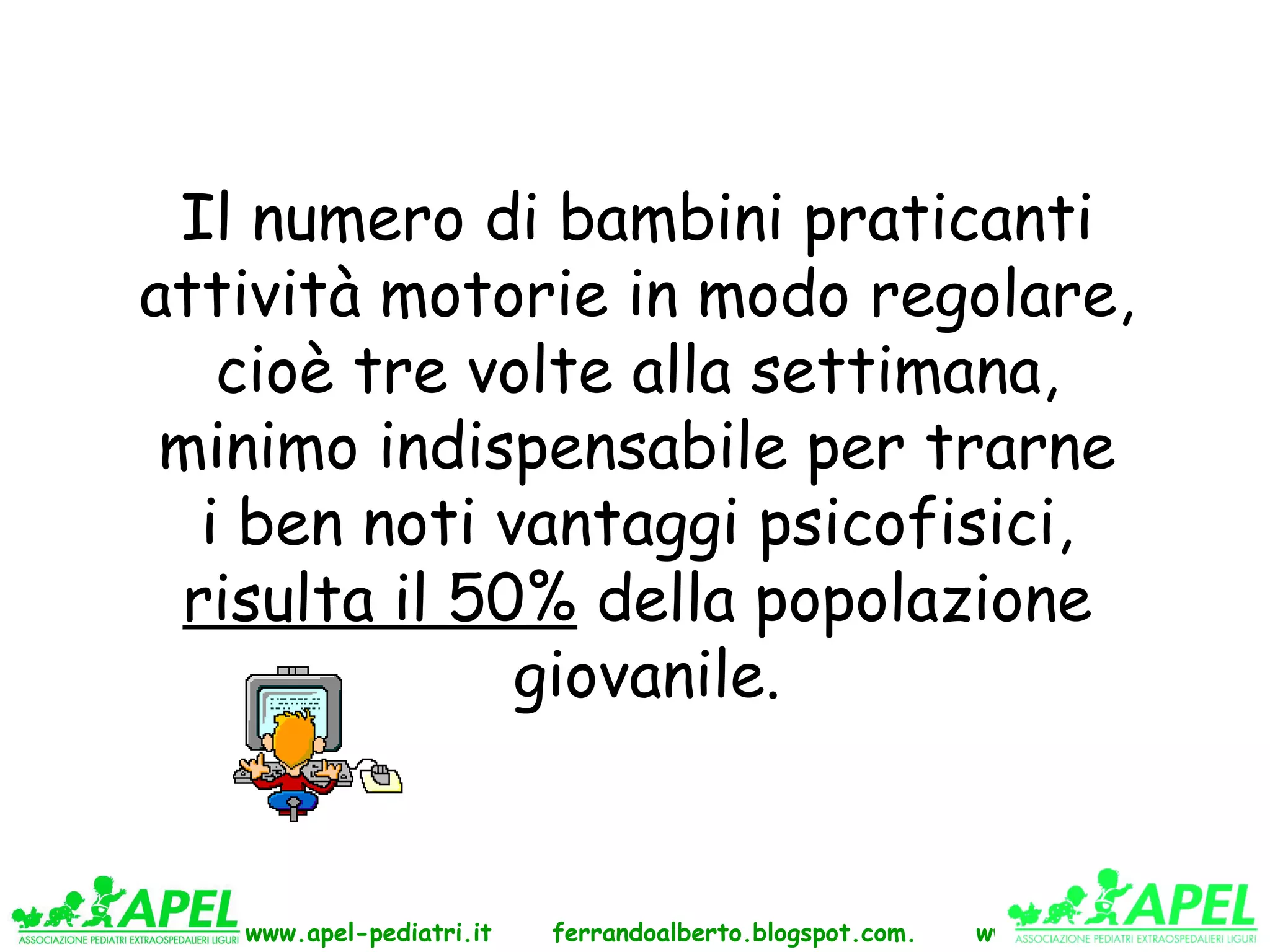 Il numero di bambini praticanti
attività motorie in modo regolare,
   cioè tre volte alla settimana,
 minimo indispensabile per trarne
  i ben noti vantaggi psicofisici,
 risulta il 50% della popolazione
              giovanile.


   www.apel-pediatri.it   ferrandoalberto.blogspot.com.   www.ferrandoalberto.it
 