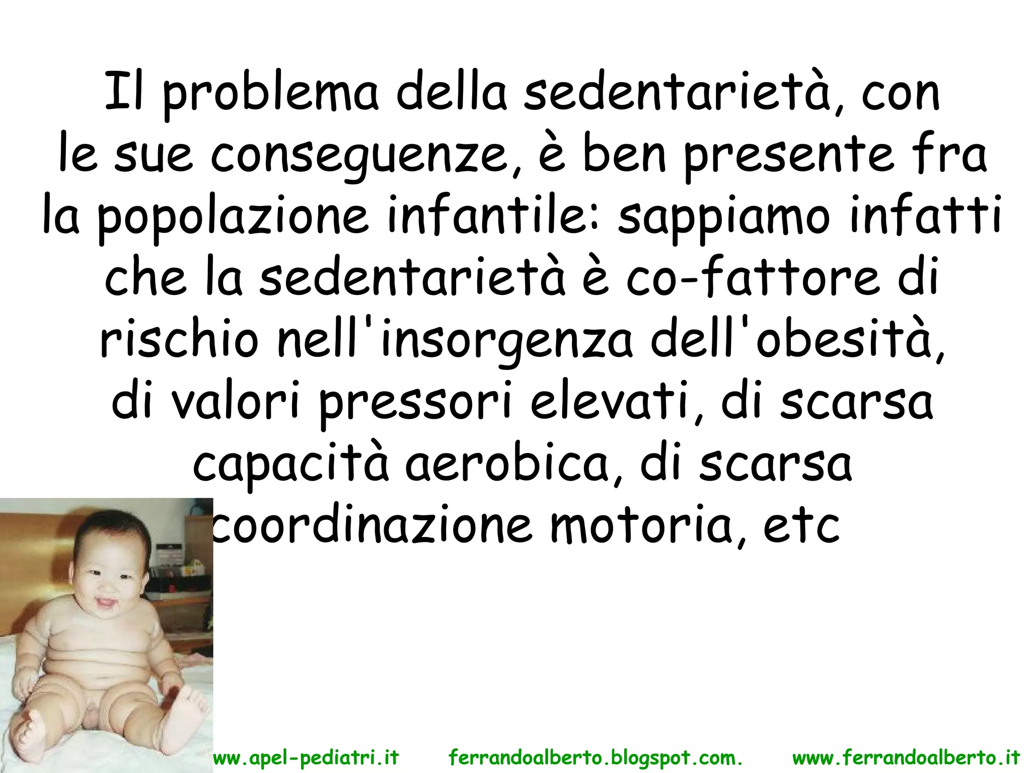 Il problema della sedentarietà, con
 le sue conseguenze, è ben presente fra
la popolazione infantile: sappiamo infatti
   che la sedentarietà è co-fattore di
   rischio nell'insorgenza dell'obesità,
    di valori pressori elevati, di scarsa
        capacità aerobica, di scarsa
         coordinazione motoria, etc



      www.apel-pediatri.it   ferrandoalberto.blogspot.com.   www.ferrandoalberto.it
 