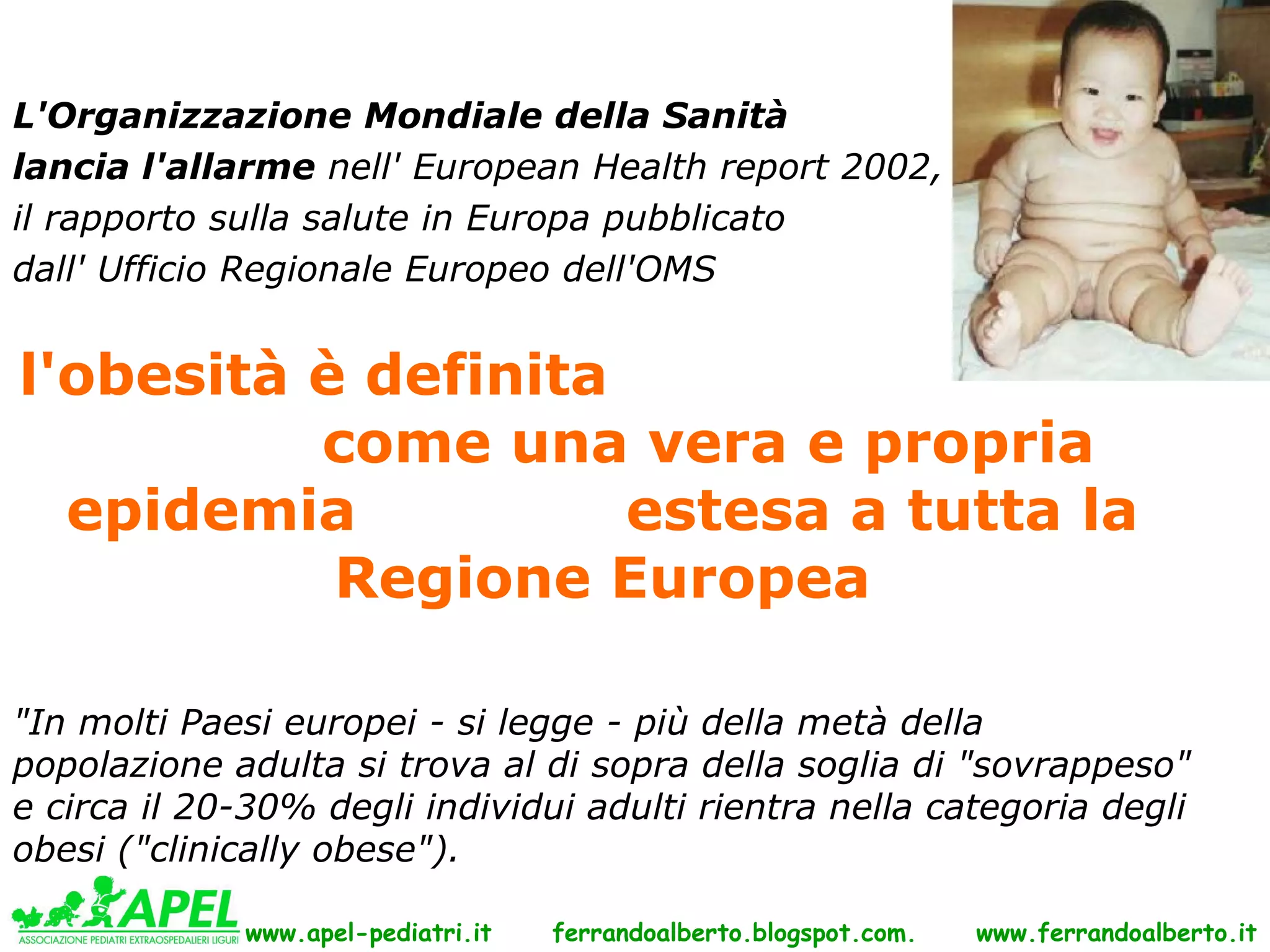 L'Organizzazione Mondiale della Sanità
lancia l'allarme nell' European Health report 2002,
il rapporto sulla salute in Europa pubblicato
dall' Ufficio Regionale Europeo dell'OMS


l'obesità è definita
          come una vera e propria
  epidemia           estesa a tutta la
           Regione Europea

"In molti Paesi europei - si legge - più della metà della
popolazione adulta si trova al di sopra della soglia di "sovrappeso"
e circa il 20-30% degli individui adulti rientra nella categoria degli
obesi ("clinically obese").

             www.apel-pediatri.it   ferrandoalberto.blogspot.com.   www.ferrandoalberto.it
 