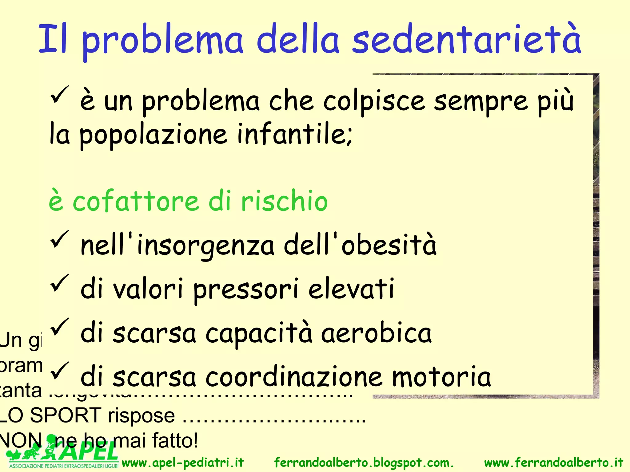 Il problema della sedentarietà
     è un problema che colpisce sempre più
    la popolazione infantile;

    è cofattore di rischio
     nell'insorgenza dell'obesità
      di valori pressori elevati
Un giornalista chiese acapacità aerobica
      di scarsa W. Churchill,
oramai molto anziano, il segreto di
       di scarsa coordinazione                     motoria
tanta longevità…………………………..
LO SPORT rispose ………………….…..
NON ne ho mai fatto!
           www.apel-pediatri.it   ferrandoalberto.blogspot.com.   www.ferrandoalberto.it
 
