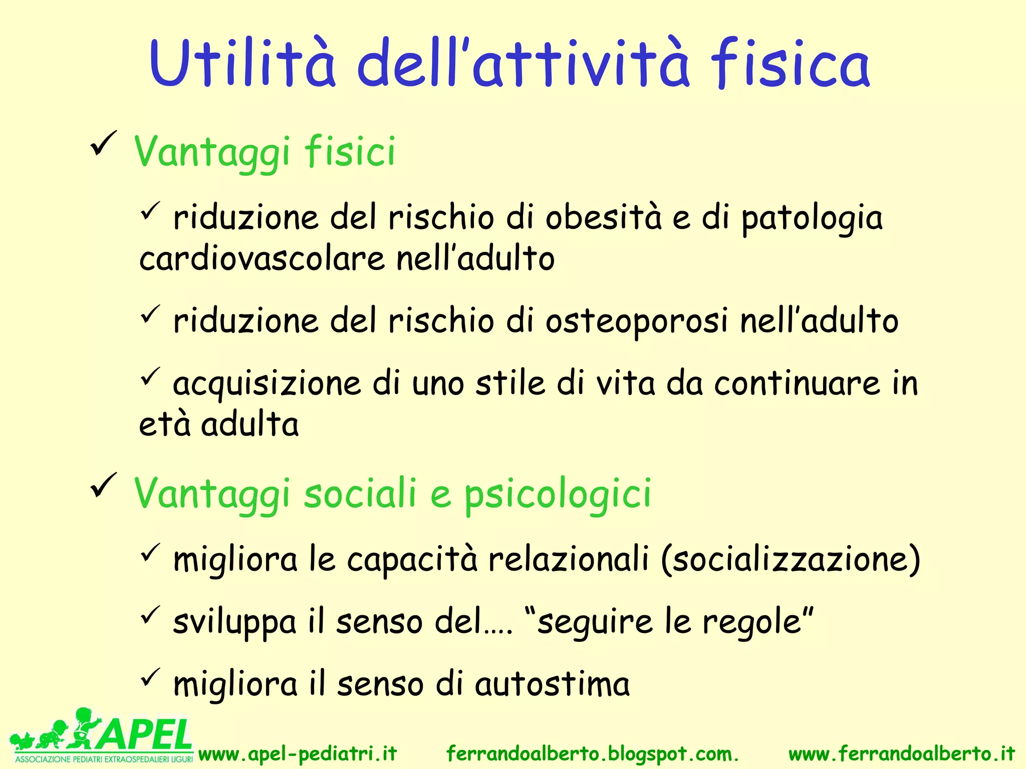 Utilità dell’attività fisica
 Vantaggi fisici
   riduzione del rischio di obesità e di patologia
  cardiovascolare nell’adulto
   riduzione del rischio di osteoporosi nell’adulto

   acquisizione di uno stile di vita da continuare in
  età adulta
 Vantaggi sociali e psicologici
   migliora le capacità relazionali (socializzazione)

   sviluppa il senso del…. “seguire le regole”

   migliora il senso di autostima

      www.apel-pediatri.it   ferrandoalberto.blogspot.com.   www.ferrandoalberto.it
 