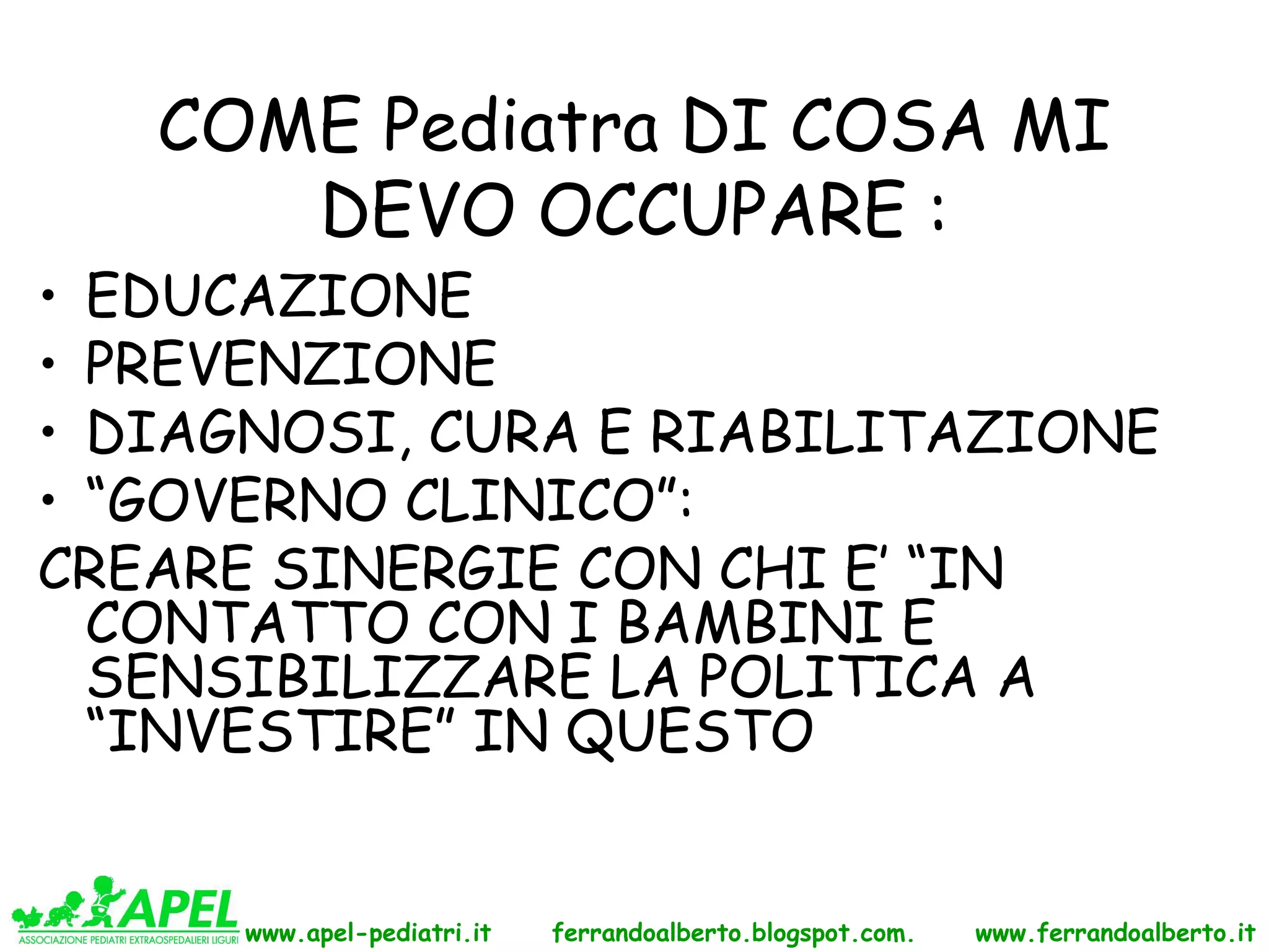 COME Pediatra DI COSA MI
      DEVO OCCUPARE :
• EDUCAZIONE
• PREVENZIONE
• DIAGNOSI, CURA E RIABILITAZIONE
• “GOVERNO CLINICO”:
CREARE SINERGIE CON CHI E’ “IN
  CONTATTO CON I BAMBINI E
  SENSIBILIZZARE LA POLITICA A
  “INVESTIRE” IN QUESTO


      www.apel-pediatri.it   ferrandoalberto.blogspot.com.   www.ferrandoalberto.it
 