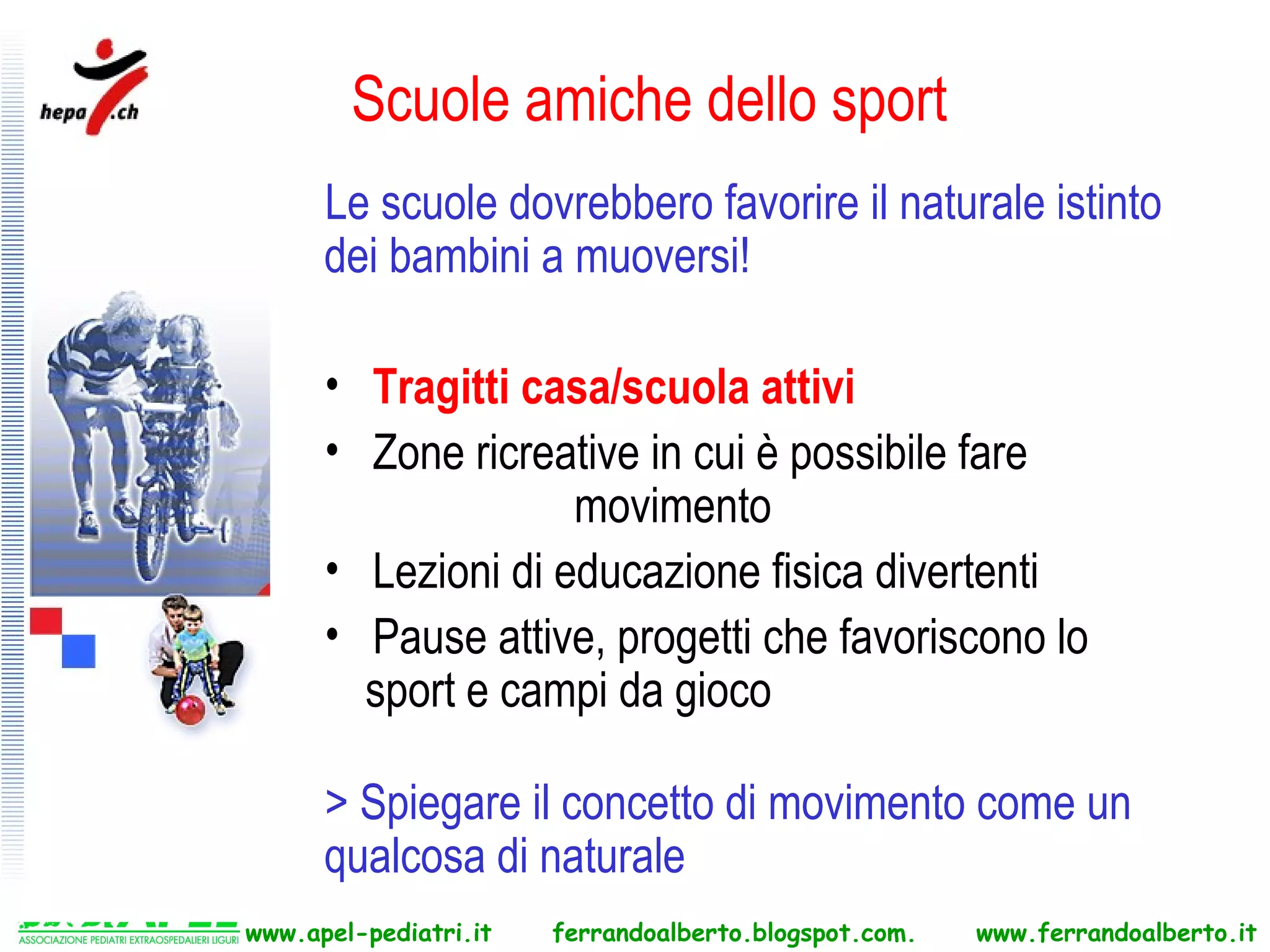 Scuole amiche dello sport
      Le scuole dovrebbero favorire il naturale istinto
      dei bambini a muoversi!

      • Tragitti casa/scuola attivi
      • Zone ricreative in cui è possibile fare
                    movimento
      • Lezioni di educazione fisica divertenti
      • Pause attive, progetti che favoriscono lo
        sport e campi da gioco

      > Spiegare il concetto di movimento come un
      qualcosa di naturale
www.apel-pediatri.it   ferrandoalberto.blogspot.com.   www.ferrandoalberto.it
 