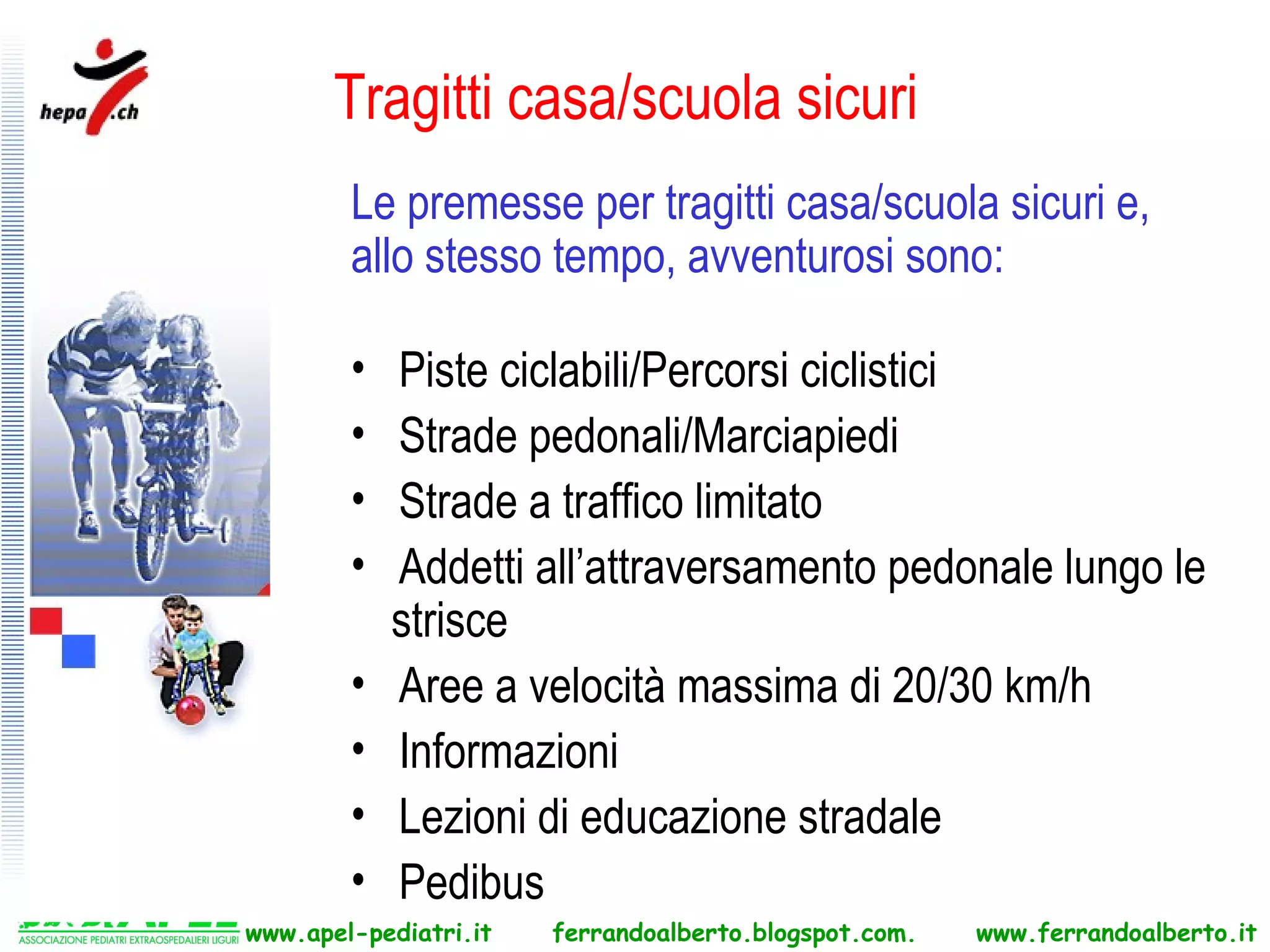 Tragitti casa/scuola sicuri
        Le premesse per tragitti casa/scuola sicuri e,
        allo stesso tempo, avventurosi sono:

        •   Piste ciclabili/Percorsi ciclistici
        •   Strade pedonali/Marciapiedi
        •   Strade a traffico limitato
        •   Addetti all’attraversamento pedonale lungo le
            strisce
        •   Aree a velocità massima di 20/30 km/h
        •   Informazioni
        •   Lezioni di educazione stradale
        •   Pedibus
www.apel-pediatri.it   ferrandoalberto.blogspot.com.   www.ferrandoalberto.it
 