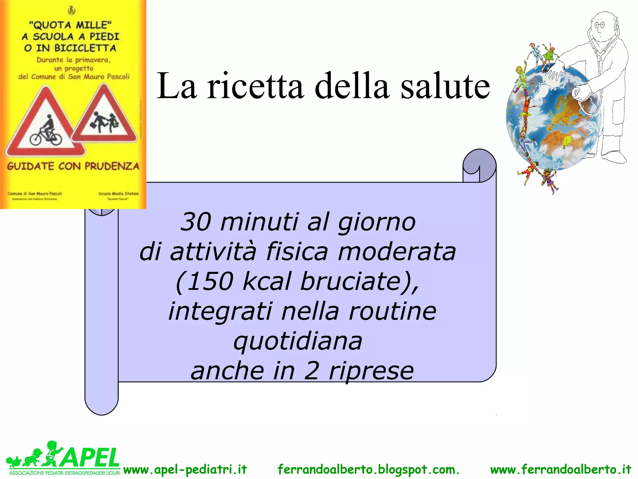 La ricetta della salute


      30 minuti al giorno
  di attività fisica moderata
      (150 kcal bruciate),
     integrati nella routine
           quotidiana
       anche in 2 riprese


www.apel-pediatri.it   ferrandoalberto.blogspot.com.   www.ferrandoalberto.it
 