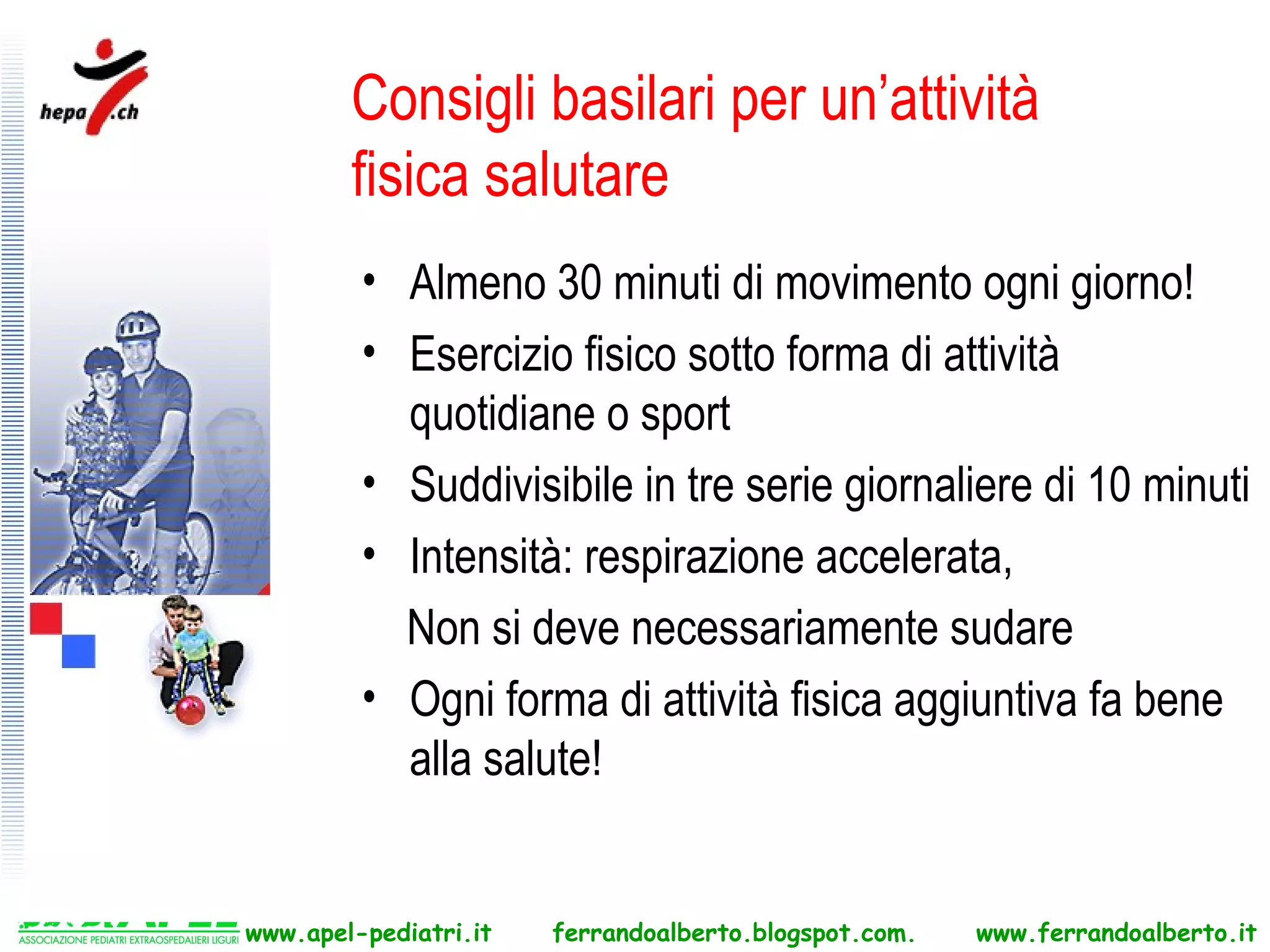 Consigli basilari per un’attività
        fisica salutare
         • Almeno 30 minuti di movimento ogni giorno!
         • Esercizio fisico sotto forma di attività
           quotidiane o sport
         • Suddivisibile in tre serie giornaliere di 10 minuti
         • Intensità: respirazione accelerata,
           Non si deve necessariamente sudare
         • Ogni forma di attività fisica aggiuntiva fa bene
           alla salute!


www.apel-pediatri.it   ferrandoalberto.blogspot.com.   www.ferrandoalberto.it
 