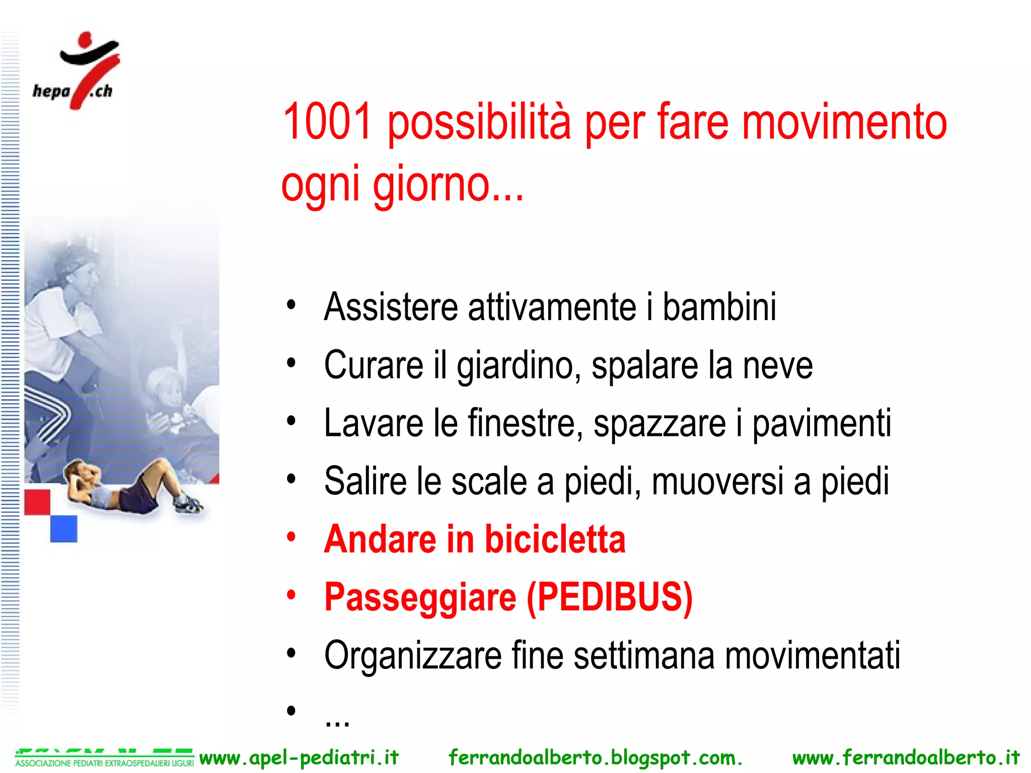 1001 possibilità per fare movimento
        ogni giorno...

        •   Assistere attivamente i bambini
        •   Curare il giardino, spalare la neve
        •   Lavare le finestre, spazzare i pavimenti
        •   Salire le scale a piedi, muoversi a piedi
        •   Andare in bicicletta
        •   Passeggiare (PEDIBUS)
        •   Organizzare fine settimana movimentati
        •   ...
www.apel-pediatri.it   ferrandoalberto.blogspot.com.   www.ferrandoalberto.it
 