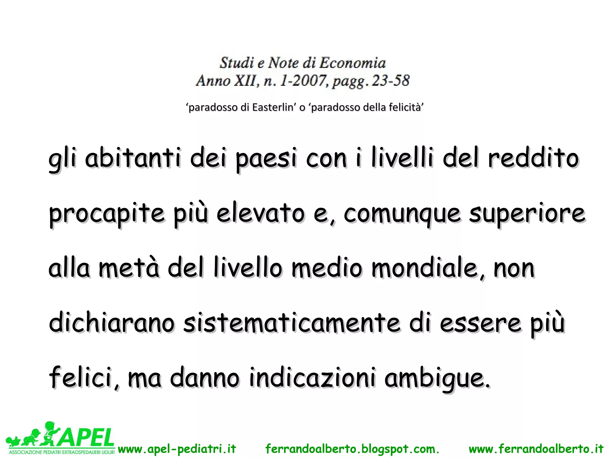 ‘paradosso di Easterlin’ o ‘paradosso della felicità’



gli abitanti dei paesi con i livelli del reddito

procapite più elevato e, comunque superiore

alla metà del livello medio mondiale, non

dichiarano sistematicamente di essere più

felici, ma danno indicazioni ambigue.

      www.apel-pediatri.it        ferrandoalberto.blogspot.com.          www.ferrandoalberto.it
 
