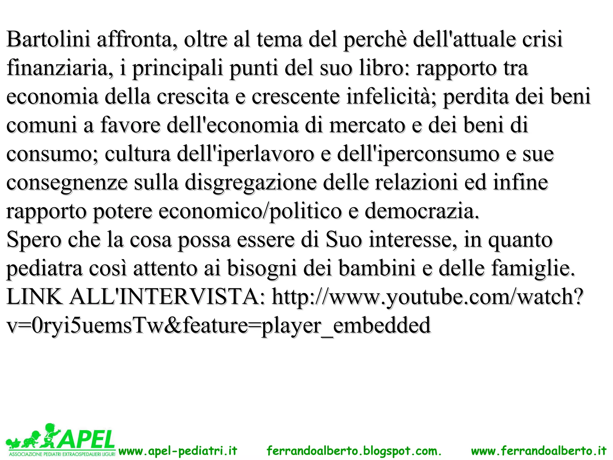 Bartolini affronta, oltre al tema del perchè dell'attuale crisi
finanziaria, i principali punti del suo libro: rapporto tra
economia della crescita e crescente infelicità; perdita dei beni
comuni a favore dell'economia di mercato e dei beni di
consumo; cultura dell'iperlavoro e dell'iperconsumo e sue
consegnenze sulla disgregazione delle relazioni ed infine
rapporto potere economico/politico e democrazia.
Spero che la cosa possa essere di Suo interesse, in quanto
pediatra così attento ai bisogni dei bambini e delle famiglie.
LINK ALL'INTERVISTA: http://www.youtube.com/watch?
v=0ryi5uemsTw&feature=player_embedded




            www.apel-pediatri.it   ferrandoalberto.blogspot.com.   www.ferrandoalberto.it
 