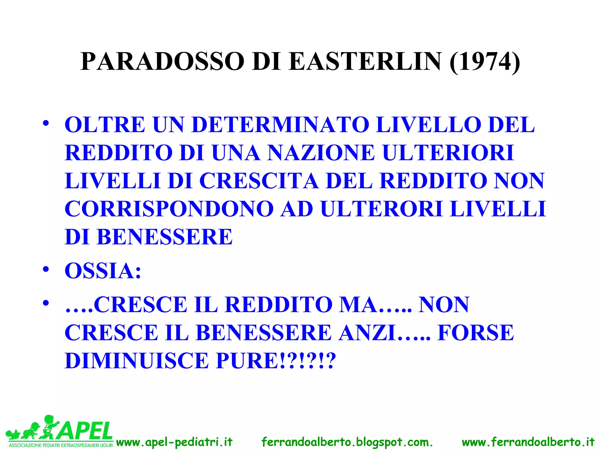 PARADOSSO DI EASTERLIN (1974)

• OLTRE UN DETERMINATO LIVELLO DEL
  REDDITO DI UNA NAZIONE ULTERIORI
  LIVELLI DI CRESCITA DEL REDDITO NON
  CORRISPONDONO AD ULTERORI LIVELLI
  DI BENESSERE
• OSSIA:
• ….CRESCE IL REDDITO MA….. NON
  CRESCE IL BENESSERE ANZI….. FORSE
  DIMINUISCE PURE!?!?!?


     www.apel-pediatri.it   ferrandoalberto.blogspot.com.   www.ferrandoalberto.it
 