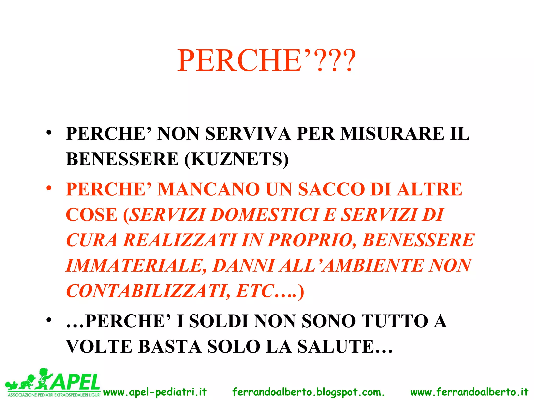 PERCHE’???

• PERCHE’ NON SERVIVA PER MISURARE IL
  BENESSERE (KUZNETS)
• PERCHE’ MANCANO UN SACCO DI ALTRE
  COSE (SERVIZI DOMESTICI E SERVIZI DI
  CURA REALIZZATI IN PROPRIO, BENESSERE
  IMMATERIALE, DANNI ALL’AMBIENTE NON
  CONTABILIZZATI, ETC….)
• …PERCHE’ I SOLDI NON SONO TUTTO A
  VOLTE BASTA SOLO LA SALUTE…

     www.apel-pediatri.it   ferrandoalberto.blogspot.com.   www.ferrandoalberto.it
 