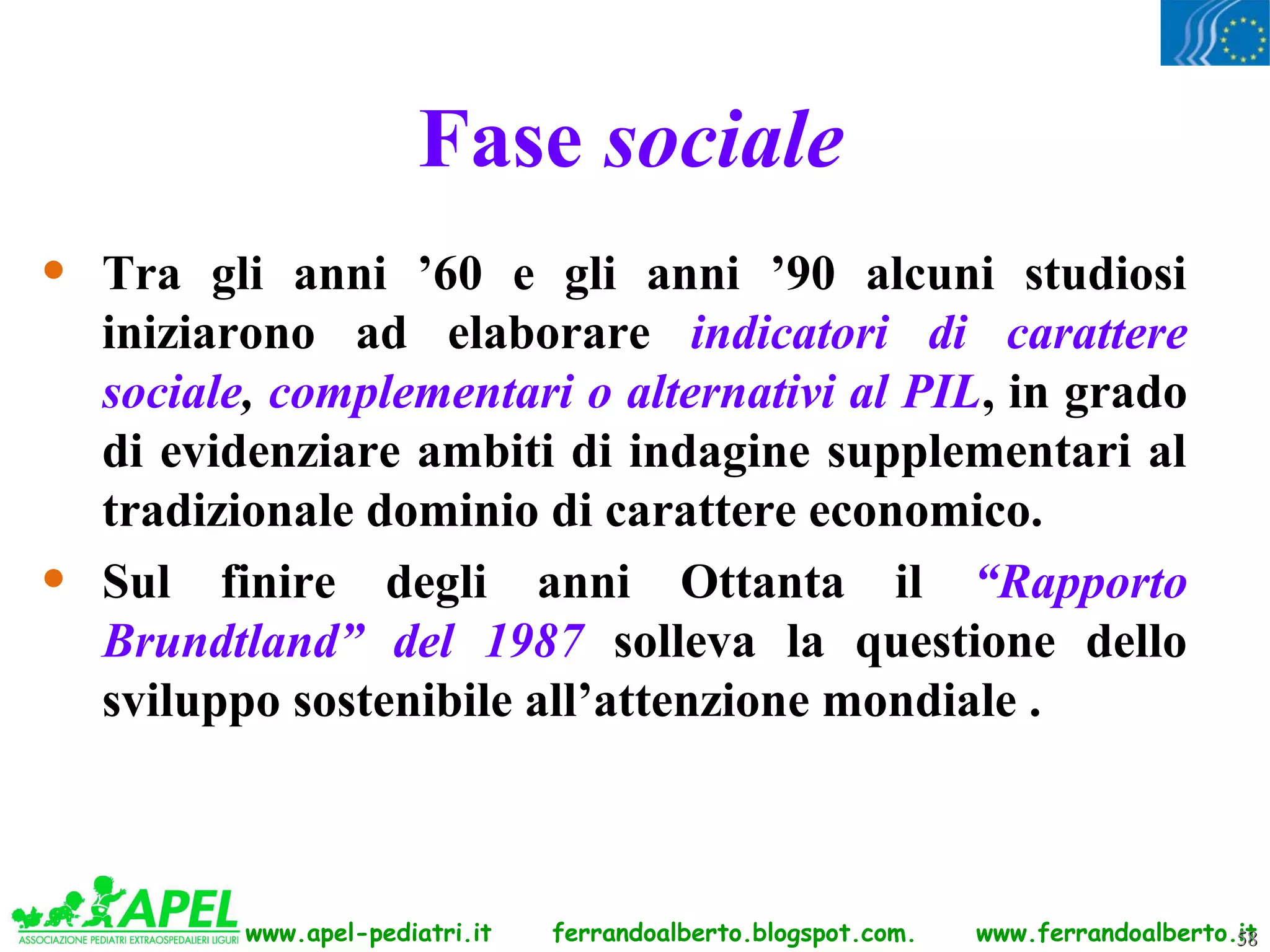 Fase sociale
•   Tra gli anni ’60 e gli anni ’90 alcuni studiosi
    iniziarono ad elaborare indicatori di carattere
    sociale, complementari o alternativi al PIL, in grado
    di evidenziare ambiti di indagine supplementari al
    tradizionale dominio di carattere economico.
•   Sul finire degli anni Ottanta il “Rapporto
    Brundtland” del 1987 solleva la questione dello
    sviluppo sostenibile all’attenzione mondiale .



           www.apel-pediatri.it   ferrandoalberto.blogspot.com.   www.ferrandoalberto.it
                                                                                      58
 