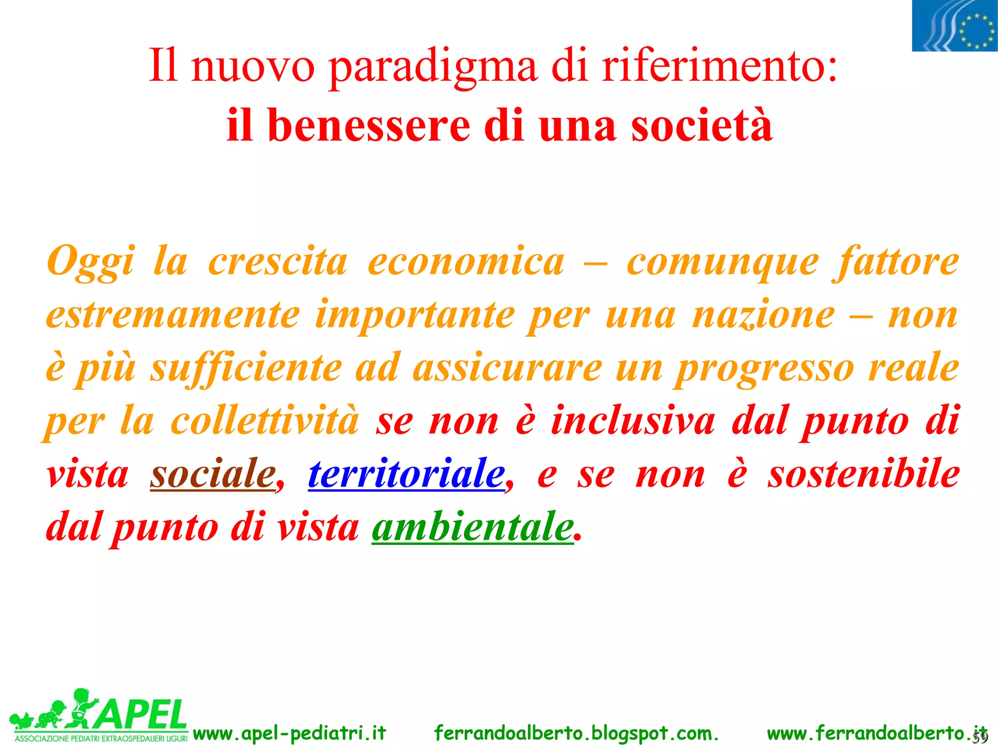 Il nuovo paradigma di riferimento:
         il benessere di una società

Oggi la crescita economica – comunque fattore
estremamente importante per una nazione – non
è più sufficiente ad assicurare un progresso reale
per la collettività se non è inclusiva dal punto di
vista sociale, territoriale, e se non è sostenibile
dal punto di vista ambientale.



        www.apel-pediatri.it   ferrandoalberto.blogspot.com.   www.ferrandoalberto.it
                                                                                   59
 