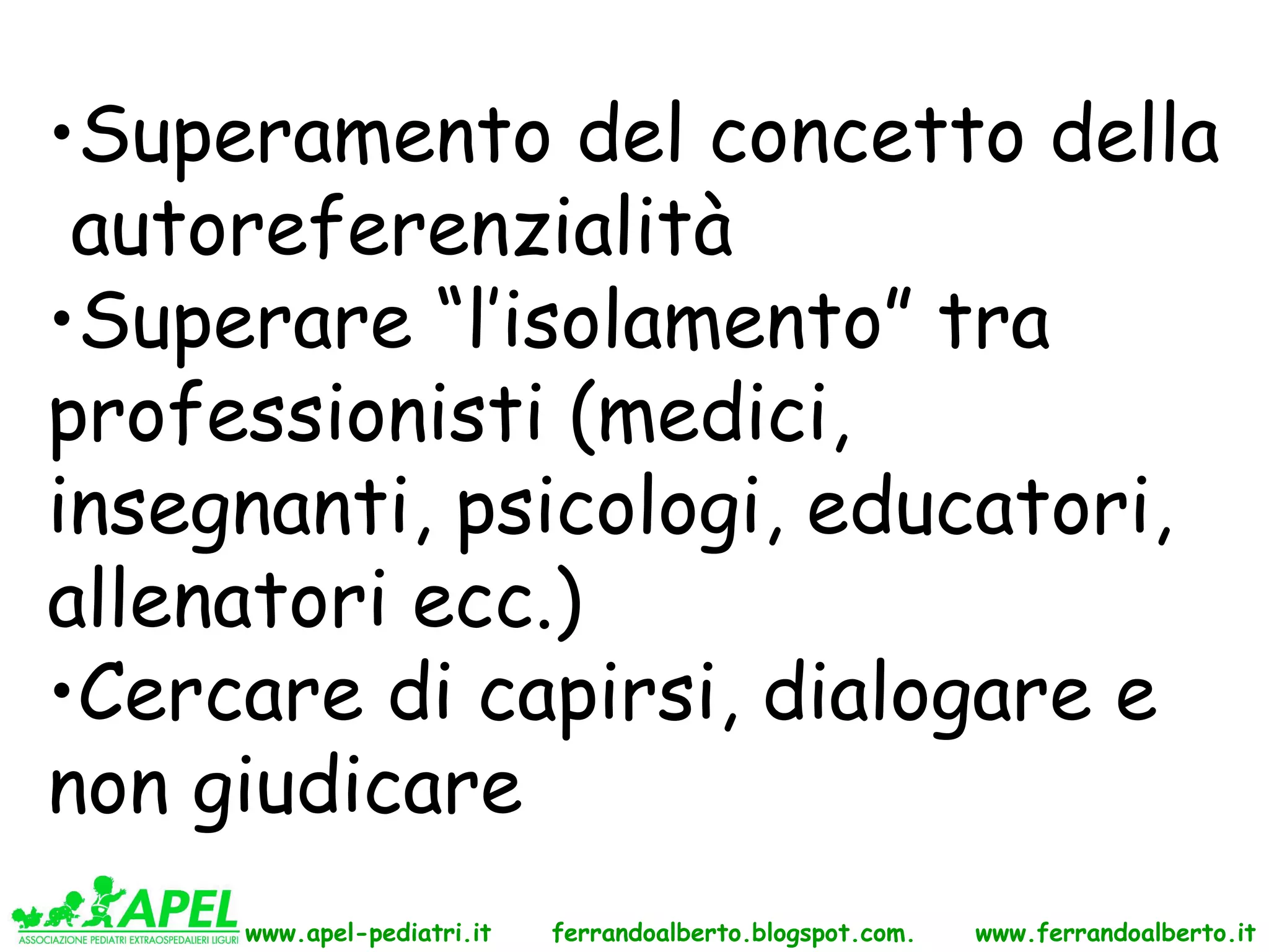 •Superamento del concetto della
 autoreferenzialità
•Superare “l’isolamento” tra
professionisti (medici,
insegnanti, psicologi, educatori,
allenatori ecc.)
•Cercare di capirsi, dialogare e
non giudicare
     www.apel-pediatri.it   ferrandoalberto.blogspot.com.   www.ferrandoalberto.it
 