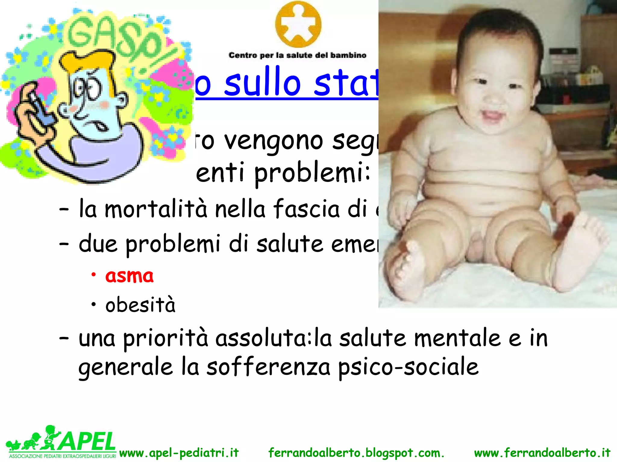 Rapporto sullo stato di salute
• Nel rapporto vengono segnalati, fra gli
  altri, i seguenti problemi:
  – la mortalità nella fascia di età 15-24 anni
  – due problemi di salute emergenti:
    • asma
    • obesità
  – una priorità assoluta:la salute mentale e in
    generale la sofferenza psico-sociale


       www.apel-pediatri.it   ferrandoalberto.blogspot.com.   www.ferrandoalberto.it
 