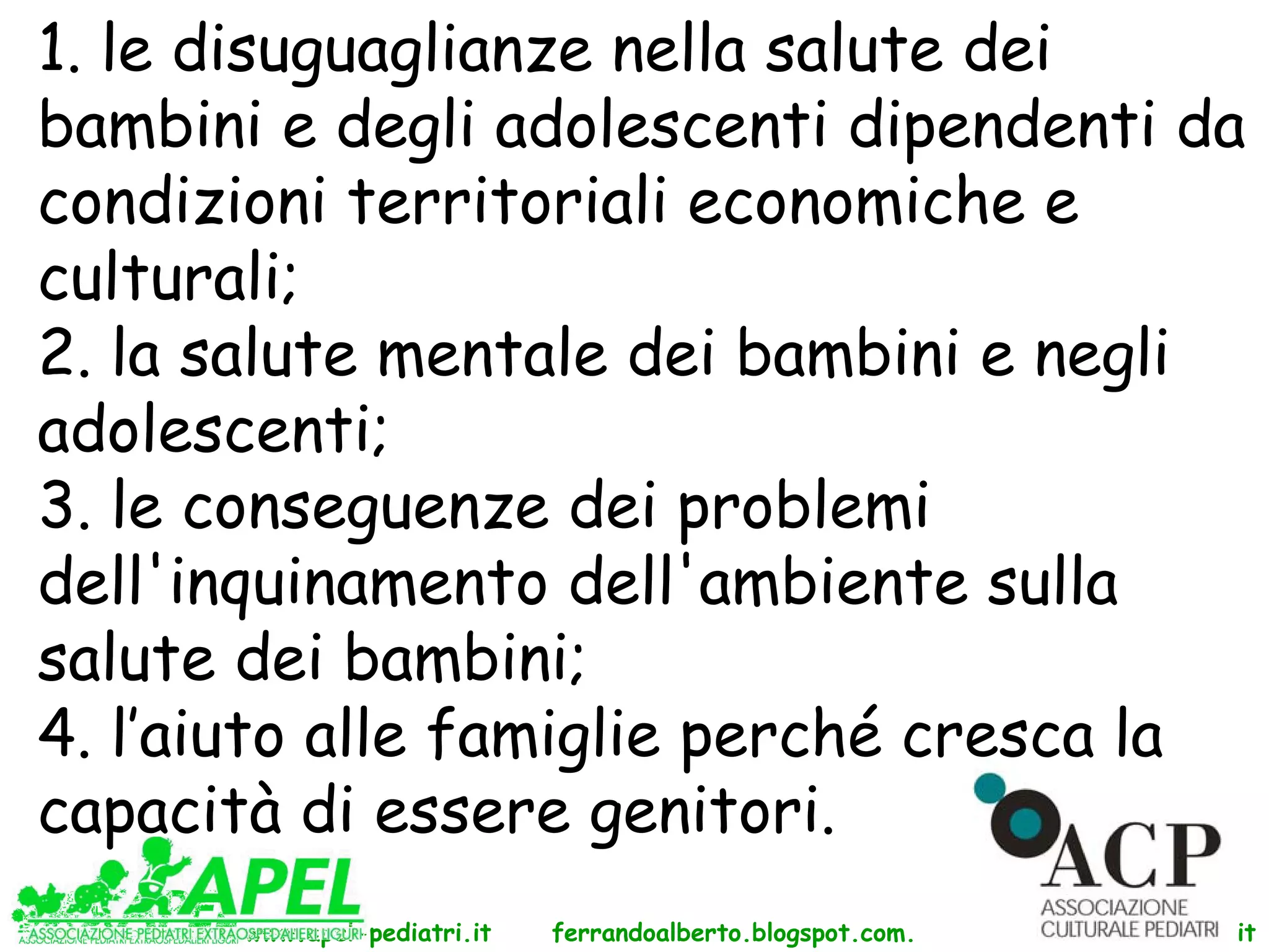 1. le disuguaglianze nella salute dei
bambini e degli adolescenti dipendenti da
condizioni territoriali economiche e
culturali;
2. la salute mentale dei bambini e negli
adolescenti;
3. le conseguenze dei problemi
dell'inquinamento dell'ambiente sulla
salute dei bambini;
4. l’aiuto alle famiglie perché cresca la
capacità di essere genitori.
       www.apel-pediatri.it   ferrandoalberto.blogspot.com.   www.ferrandoalberto.it
 