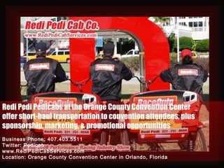 Redi Pedi Pedicabs at the Orange County Convention Center offer short-haul transportation to convention attendees, plus  sponsorship, marketing, & promotional opportunities Business Phone: 407.403.5511 Twitter: Pedicab www.RediPediCabServices.com Location: Orange County Convention Center in Orlando, Florida 