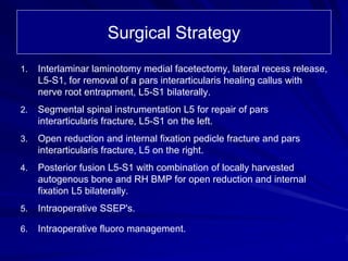 Surgical Strategy
1. Interlaminar laminotomy medial facetectomy, lateral recess release,
L5-S1, for removal of a pars interarticularis healing callus with
nerve root entrapment, L5-S1 bilaterally.
2. Segmental spinal instrumentation L5 for repair of pars
interarticularis fracture, L5-S1 on the left.
3. Open reduction and internal fixation pedicle fracture and pars
interarticularis fracture, L5 on the right.
4. Posterior fusion L5-S1 with combination of locally harvested
autogenous bone and RH BMP for open reduction and internal
fixation L5 bilaterally.
5. Intraoperative SSEP's.
6. Intraoperative fluoro management.
 
