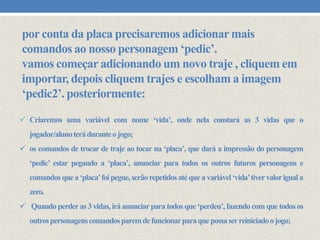 por conta da placa precisaremos adicionar mais
comandos ao nosso personagem ‘pedic’.
vamos começar adicionando um novo traje , cliquem em
importar, depois cliquem trajes e escolham a imagem
‘pedic2’. posteriormente:
 Criaremos uma variável com nome ‘vida’, onde nela constará as 3 vidas que o
jogador/aluno terá durante o jogo;
 os comandos de trocar de traje ao tocar na ‘placa’, que dará a impressão do personagem
‘pedic’ estar pegando a ‘placa’, anunciar para todos os outros futuros personagens e
comandos que a ‘placa’foi pegue, serão repetidos até que a variável ‘vida’tiver valor igual a

zero.
 Quando perder as 3 vidas, irá anunciar para todos que ‘perdeu’, fazendo com que todos os
outros personagens comandos parem de funcionar para que possa ser reiniciado o jogo;

 
