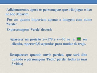 Adicionaremos agora os personagens que irão jogar o lixo
no Rio Mearim.
Por em quanto importem apenas a imagem com nome
‘Verde’.
O personagem ‘Verde’deverá:
Aparecer na posição x=-178 e y=-76 ao a
ser
clicada, esperar 0,5 segundos para mudar de traje.
Desaparecer quando ouvir perdeu, que será dito
quando o personagem ‘Pedic’ perder todas as suas
3 vidas;

 