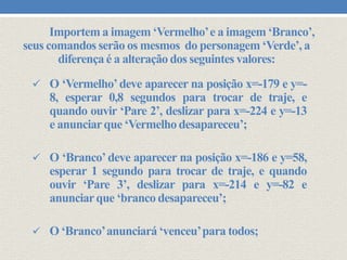Importem a imagem ‘Vermelho’ e a imagem ‘Branco’,
seus comandos serão os mesmos do personagem ‘Verde’, a
diferença é a alteração dos seguintes valores:
 O ‘Vermelho’ deve aparecer na posição x=-179 e y=-

8, esperar 0,8 segundos para trocar de traje, e
quando ouvir ‘Pare 2’, deslizar para x=-224 e y=-13
e anunciar que ‘Vermelho desapareceu’;
 O ‘Branco’ deve aparecer na posição x=-186 e y=58,

esperar 1 segundo para trocar de traje, e quando
ouvir ‘Pare 3’, deslizar para x=-214 e y=-82 e
anunciar que ‘branco desapareceu’;
 O ‘Branco’anunciará ‘venceu’para todos;

 