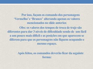 Por isso, façam os comando dos personagens
‘Vermelho’ e ‘Branco’ alterando apenas os valores
mencionados no slide anterior.
Obs: os valores dos tempos de troca de traje são
diferentes para dar 3 níveis de dificuldade sendo de um fácil
a um pouco mais difícil e as posições em que aparecem se
diferem para que os personagens não fiquem ocupando o
mesmo espaço.

Após feitos, os comandos deverão ficar da seguinte
forma:

 