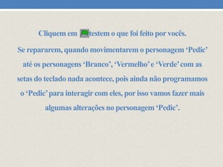 Cliquem em

testem o que foi feito por vocês.

Se repararem, quando movimentarem o personagem ‘Pedic’
até os personagens ‘Branco’, ‘Vermelho’ e ‘Verde’ com as
setas do teclado nada acontece, pois ainda não programamos
o ‘Pedic’ para interagir com eles, por isso vamos fazer mais
algumas alterações no personagem ‘Pedic’.

 