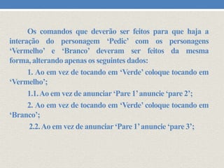 Os comandos que deverão ser feitos para que haja a
interação do personagem ‘Pedic’ com os personagens
‘Vermelho’ e ‘Branco’ deveram ser feitos da mesma
forma, alterando apenas os seguintes dados:
1. Ao em vez de tocando em ‘Verde’ coloque tocando em
‘Vermelho’;
1.1. Ao em vez de anunciar ‘Pare 1’anuncie ‘pare 2’;
2. Ao em vez de tocando em ‘Verde’ coloque tocando em
‘Branco’;
2.2. Ao em vez de anunciar ‘Pare 1’anuncie ‘pare 3’;

 