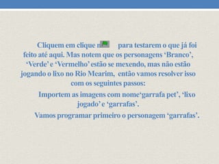Cliquem em clique na
para testarem o que já foi
feito até aqui. Mas notem que os personagens ‘Branco’,
‘Verde’ e ‘Vermelho’ estão se mexendo, mas não estão
jogando o lixo no Rio Mearim, então vamos resolver isso
com os seguintes passos:
Importem as imagens com nome‘garrafa pet’, ‘lixo
jogado’ e ‘garrafas’.
Vamos programar primeiro o personagem ‘garrafas’.

 