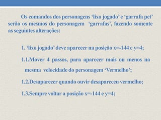 Os comandos dos personagens ‘lixo jogado’ e ‘garrafa pet’
serão os mesmos do personagem ‘garrafas’, fazendo somente
as seguintes alterações:

1. ‘lixo jogado’deve aparecer na posição x=-144 e y=4;
1.1.Mover 4 passos, para aparecer mais ou menos na
mesma velocidade do personagem ‘Vermelho’;
1.2.Desaparecer quando ouvir desapareceu vermelho;
1.3.Sempre voltar a posição x=-144 e y=4;

 