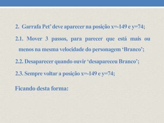 2. Garrafa Pet’deve aparecer na posição x=-149 e y=74;

2.1. Mover 3 passos, para parecer que está mais ou
menos na mesma velocidade do personagem ‘Branco’;
2.2. Desaparecer quando ouvir ‘desapareceu Branco’;
2.3. Sempre voltar a posição x=-149 e y=74;

Ficando desta forma:

 