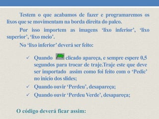 Testem o que acabamos de fazer e programaremos os
lixos que se movimentam na borda direita do palco.
Por isso importem as imagens ‘lixo inferior’, ‘lixo
superior’, ‘lixo meio’.
No ‘lixo inferior’deverá ser feito:
 Quando

clicado apareça, e sempre espere 0,5
segundos para trocar de traje.Traje este que deve
ser importado assim como foi feito com o ‘Pedic’
no inicio dos slides;
 Quando ouvir ‘Perdeu’, desapareça;
 Quando ouvir ‘Perdeu Verde’, desapareça;
O código deverá ficar assim:

 