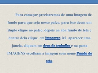 Para começar precisaremos de uma imagem de

fundo para que seja nosso palco, para isso deem um
duplo clique no palco, depois na aba fundo de tela e

dentro dela clique em

, irá aparecer uma

janela, cliquem em

e na pasta

IMAGENS escolham a imagem com nome
.

 