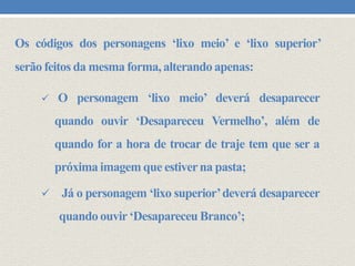 Os códigos dos personagens ‘lixo meio’ e ‘lixo superior’
serão feitos da mesma forma, alterando apenas:


O personagem ‘lixo meio’ deverá desaparecer

quando ouvir ‘Desapareceu Vermelho’, além de
quando for a hora de trocar de traje tem que ser a
próxima imagem que estiver na pasta;


Já o personagem ‘lixo superior’ deverá desaparecer
quando ouvir ‘Desapareceu Branco’;

 