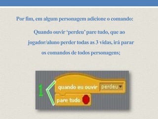 Por fim, em algum personagem adicione o comando:
Quando ouvir ‘perdeu’ pare tudo, que ao
jogador/aluno perder todas as 3 vidas, irá parar
os comandos de todos personagens;

 