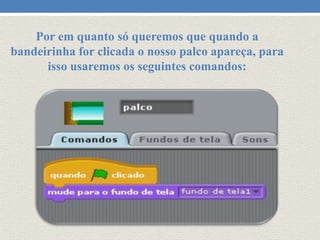 Por em quanto só queremos que quando a
bandeirinha for clicada o nosso palco apareça, para
isso usaremos os seguintes comandos:

 