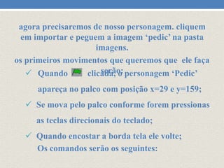agora precisaremos de nosso personagem. cliquem
em importar e peguem a imagem ‘pedic’ na pasta
imagens.
os primeiros movimentos que queremos que ele faça
serão:
 Quando
clicada, o personagem ‘Pedic’
apareça no palco com posição x=29 e y=159;

 Se mova pelo palco conforme forem pressionas
as teclas direcionais do teclado;
 Quando encostar a borda tela ele volte;
Os comandos serão os seguintes:

 